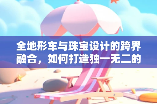 全地形车与珠宝设计的跨界融合，如何打造独一无二的探险风格饰品？