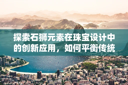 探索石狮元素在珠宝设计中的创新应用，如何平衡传统与现代？