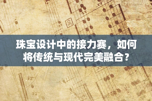 珠宝设计中的接力赛，如何将传统与现代完美融合？