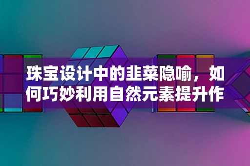 珠宝设计中的韭菜隐喻，如何巧妙利用自然元素提升作品生命力？