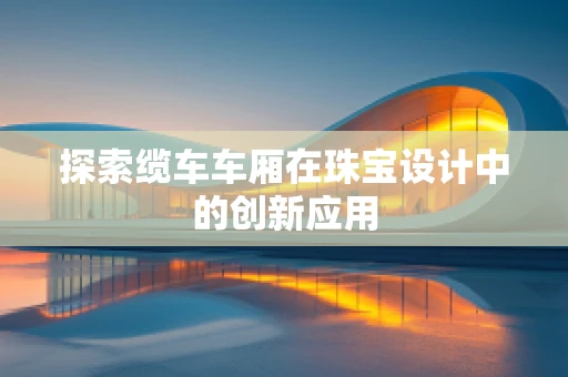 探索缆车车厢在珠宝设计中的创新应用