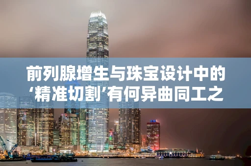 前列腺增生与珠宝设计中的‘精准切割’有何异曲同工之处？
