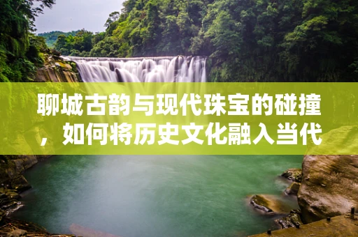 聊城古韵与现代珠宝的碰撞，如何将历史文化融入当代珠宝设计？