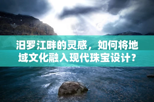 汨罗江畔的灵感，如何将地域文化融入现代珠宝设计？
