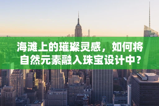 海滩上的璀璨灵感，如何将自然元素融入珠宝设计中？