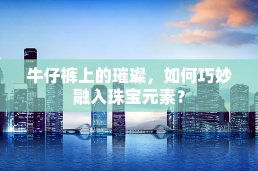 牛仔裤上的璀璨，如何巧妙融入珠宝元素？