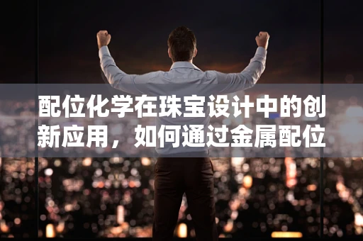 配位化学在珠宝设计中的创新应用，如何通过金属配位键提升宝石的稳定性与色彩？