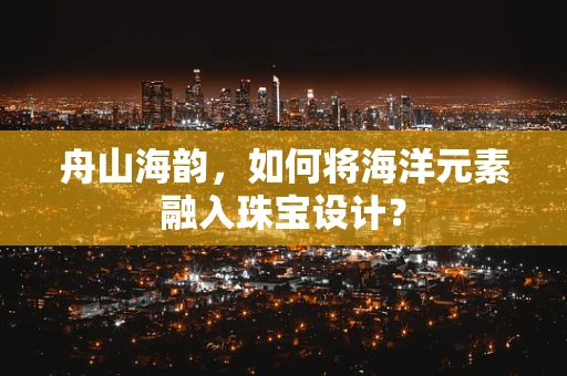 舟山海韵，如何将海洋元素融入珠宝设计？