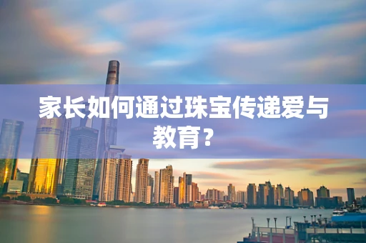 家长如何通过珠宝传递爱与教育？