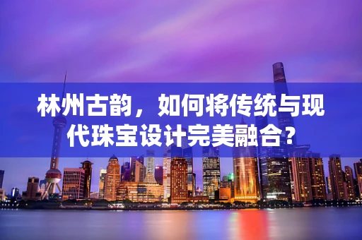林州古韵，如何将传统与现代珠宝设计完美融合？