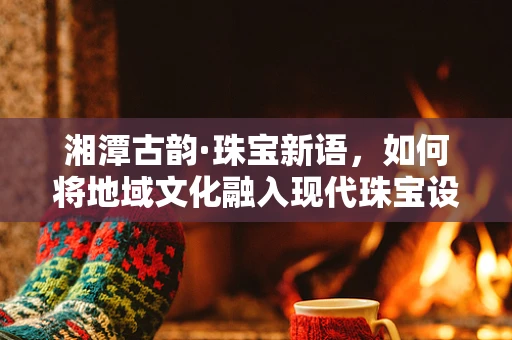 湘潭古韵·珠宝新语，如何将地域文化融入现代珠宝设计？