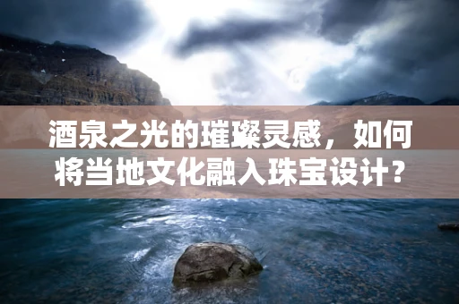 酒泉之光的璀璨灵感，如何将当地文化融入珠宝设计？