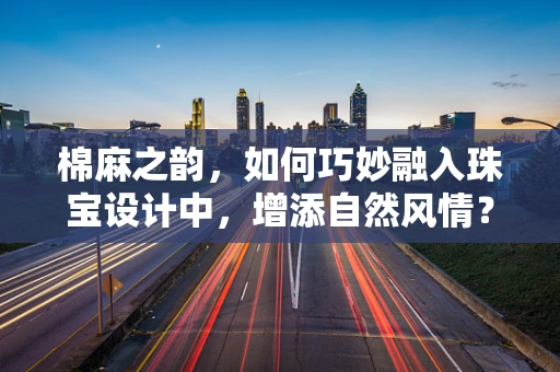 棉麻之韵，如何巧妙融入珠宝设计中，增添自然风情？