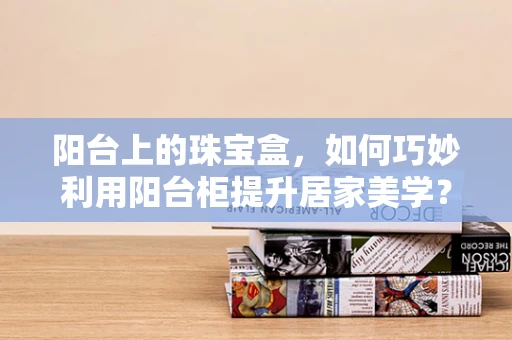 阳台上的珠宝盒，如何巧妙利用阳台柜提升居家美学？