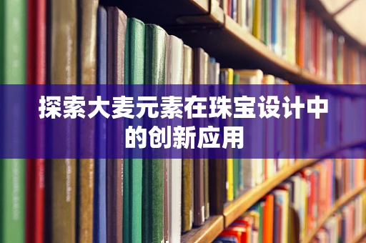探索大麦元素在珠宝设计中的创新应用