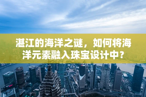 湛江的海洋之谜，如何将海洋元素融入珠宝设计中？