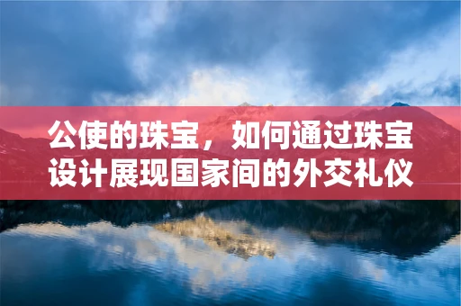 公使的珠宝，如何通过珠宝设计展现国家间的外交礼仪？