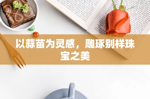 以蒜苗为灵感，雕琢别样珠宝之美
