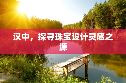 汉中，探寻珠宝设计灵感之源