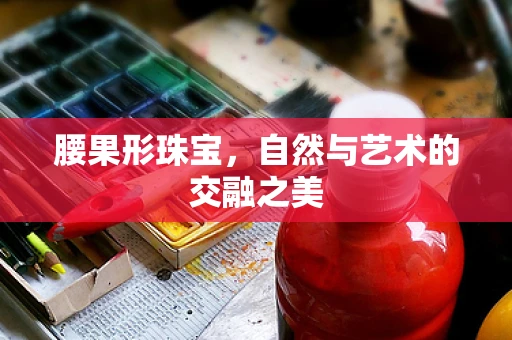 腰果形珠宝，自然与艺术的交融之美