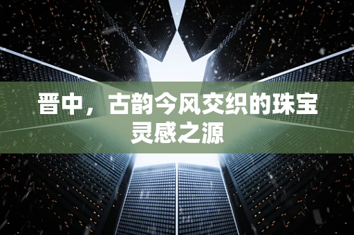 晋中，古韵今风交织的珠宝灵感之源
