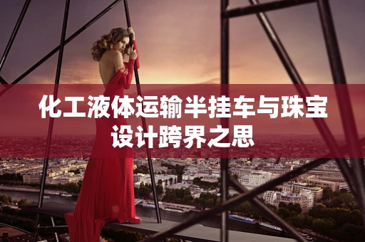 化工液体运输半挂车与珠宝设计跨界之思