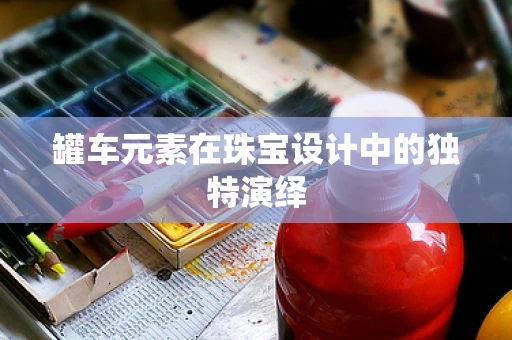 罐车元素在珠宝设计中的独特演绎