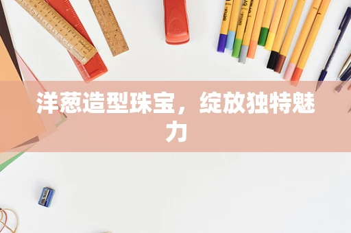 洋葱造型珠宝，绽放独特魅力