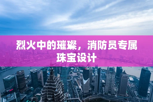 烈火中的璀璨，消防员专属珠宝设计