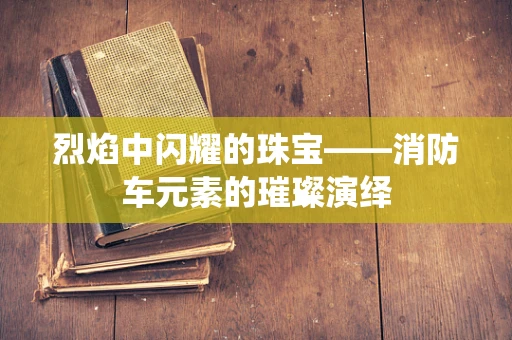 烈焰中闪耀的珠宝——消防车元素的璀璨演绎