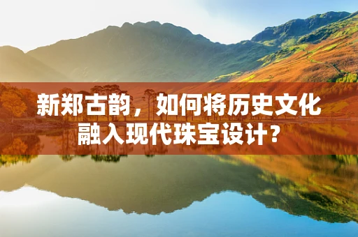 新郑古韵，如何将历史文化融入现代珠宝设计？