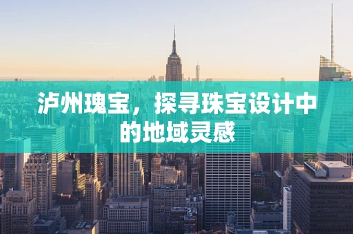泸州瑰宝，探寻珠宝设计中的地域灵感