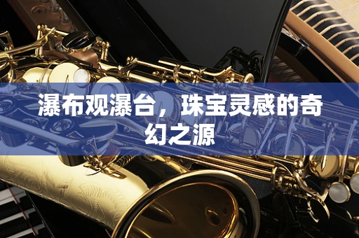 瀑布观瀑台，珠宝灵感的奇幻之源