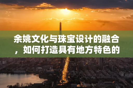 余姚文化与珠宝设计的融合，如何打造具有地方特色的珠宝作品？