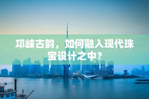 邛崃古韵，如何融入现代珠宝设计之中？