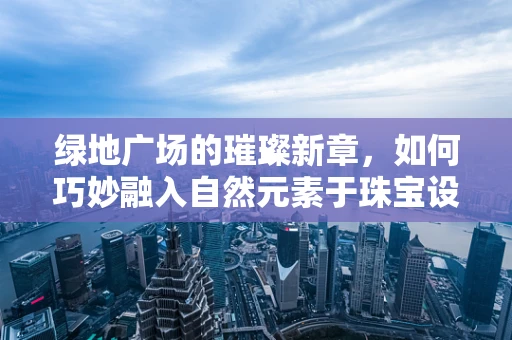 绿地广场的璀璨新章，如何巧妙融入自然元素于珠宝设计中？