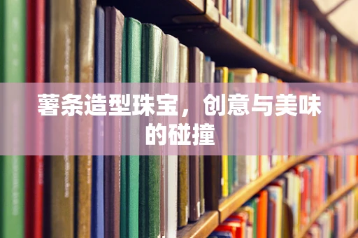 薯条造型珠宝，创意与美味的碰撞