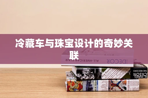 冷藏车与珠宝设计的奇妙关联