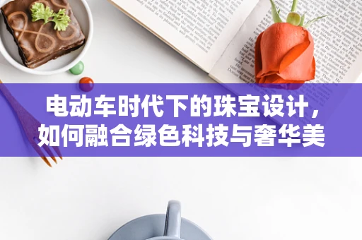 电动车时代下的珠宝设计，如何融合绿色科技与奢华美学？