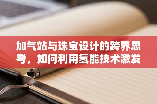 加气站与珠宝设计的跨界思考，如何利用氢能技术激发创意灵感？