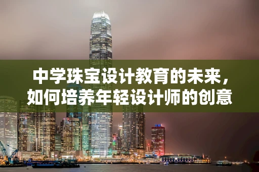 中学珠宝设计教育的未来，如何培养年轻设计师的创意与技能？