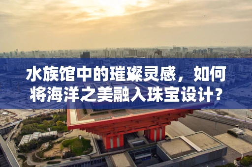 水族馆中的璀璨灵感，如何将海洋之美融入珠宝设计？