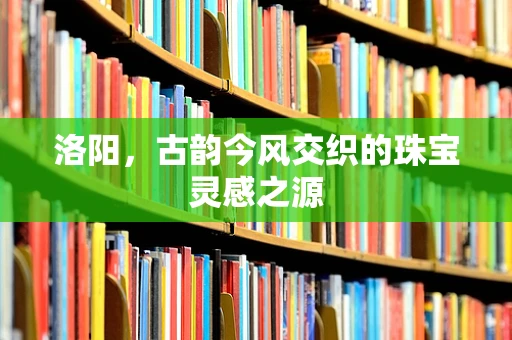 洛阳，古韵今风交织的珠宝灵感之源