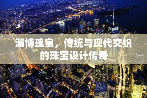 淄博瑰宝，传统与现代交织的珠宝设计传奇