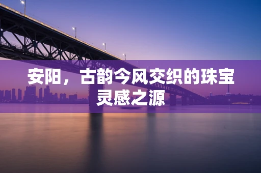 安阳，古韵今风交织的珠宝灵感之源