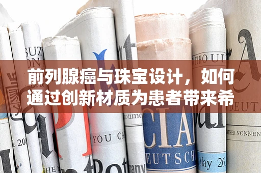 前列腺癌与珠宝设计，如何通过创新材质为患者带来希望之光？