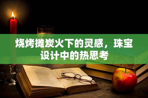 烧烤摊炭火下的灵感，珠宝设计中的热思考