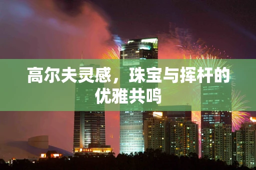 高尔夫灵感，珠宝与挥杆的优雅共鸣