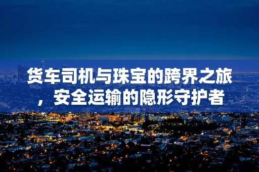 货车司机与珠宝的跨界之旅，安全运输的隐形守护者
