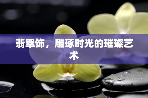 翡翠饰，雕琢时光的璀璨艺术